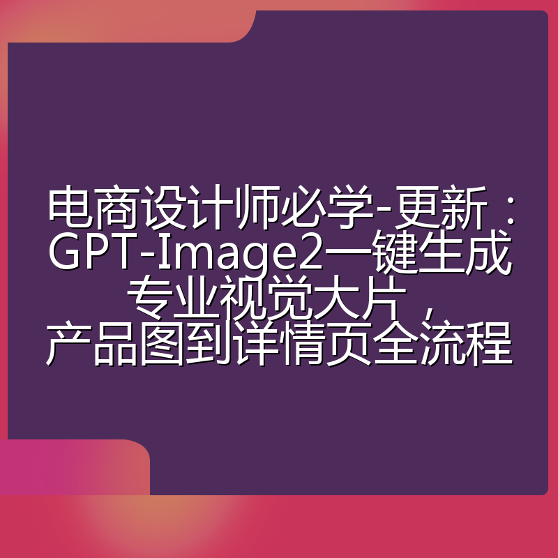电商设计师必学-更新：GPT-Image2一键生成专业视觉大片，产品图到详情页全流程