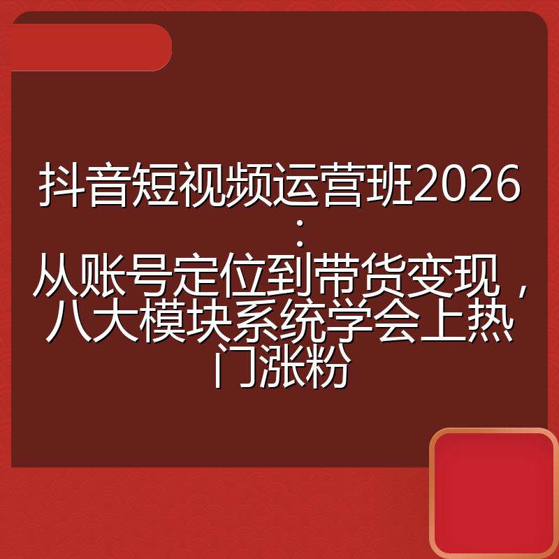 抖音短视频运营班2026：从账号定位到带货变现，八大模块系统学会上热门涨粉