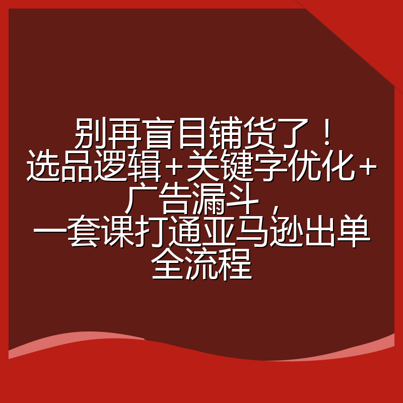 别再盲目铺货了!选品逻辑+关键字优化+广告漏斗,一套课打通亚马逊出单全流程