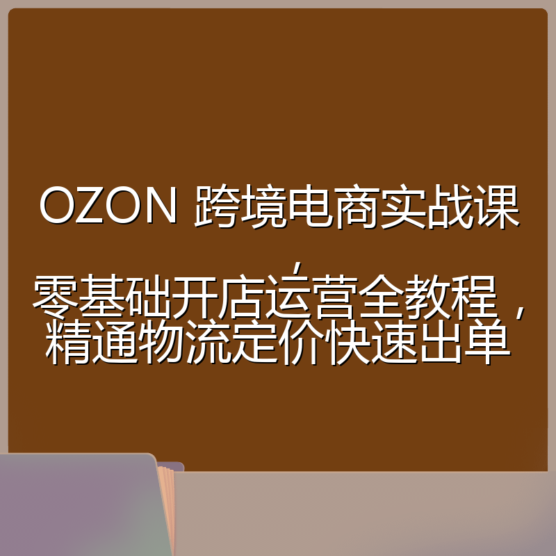 OZON 跨境电商实战课,零基础开店运营全教程,精通物流定价快速出单