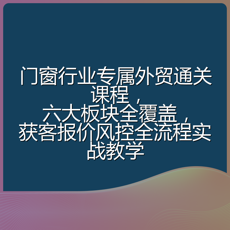 门窗行业专属外贸通关课程,六大板块全覆盖,获客报价风控全流程实战教学