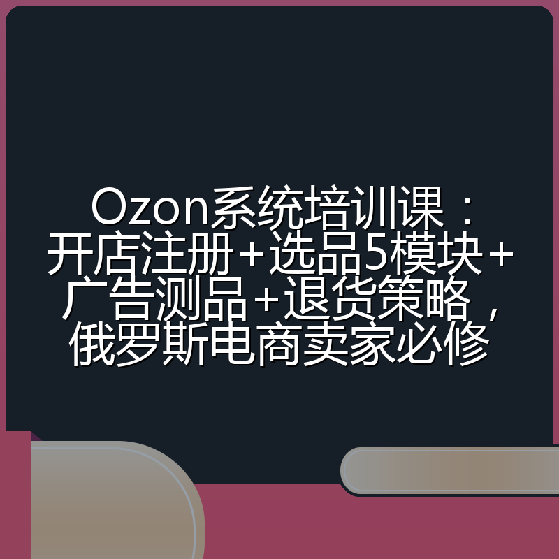 Ozon系统培训课:开店注册+选品5模块+广告测品+退货策略,俄罗斯电商卖家必修