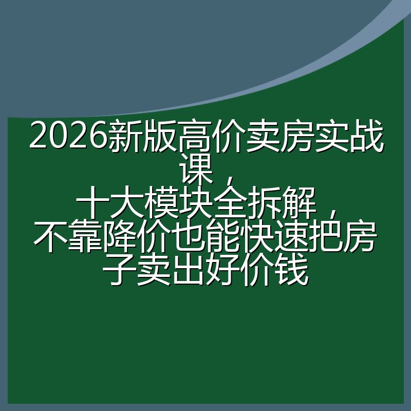 2026新版高价卖房实战课,十大模块全拆解,不靠降价也能快速把房子卖出好价钱