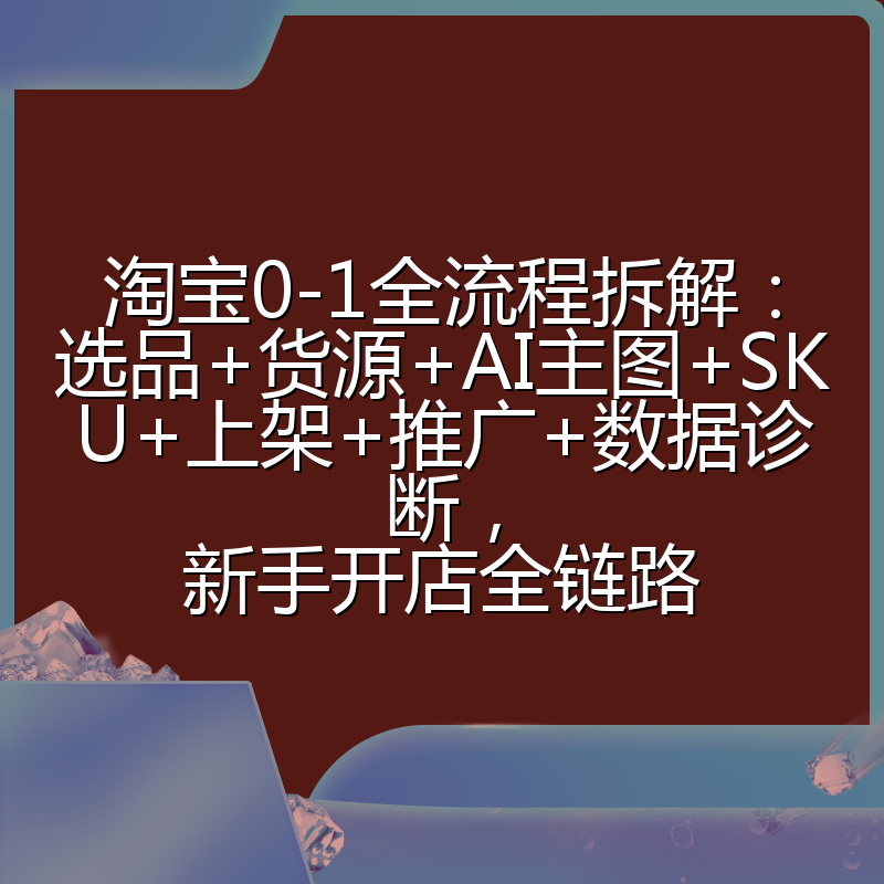 淘宝0-1全流程拆解:选品+货源+AI主图+SKU+上架+推广+数据诊断,新手开店全链路