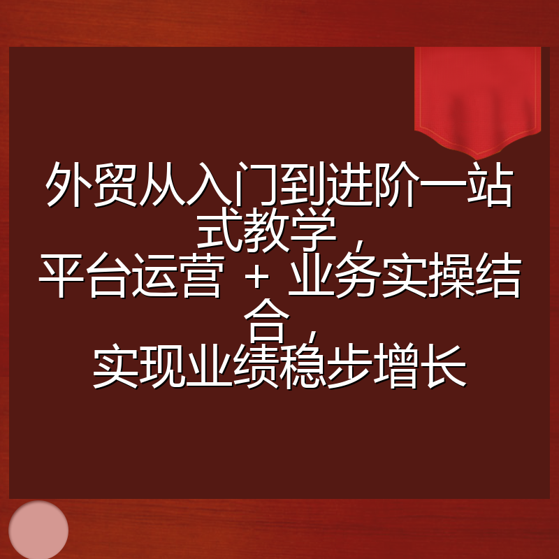 外贸从入门到进阶一站式教学,平台运营 + 业务实操结合,实现业绩稳步增长