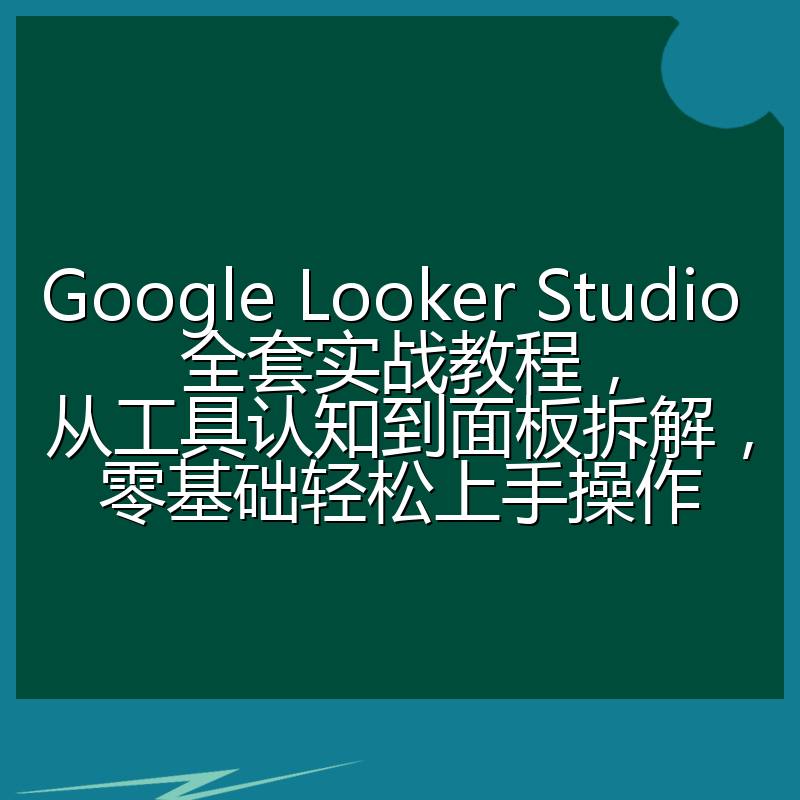 Google Looker Studio 全套实战教程,从工具认知到面板拆解,零基础轻松上手操作