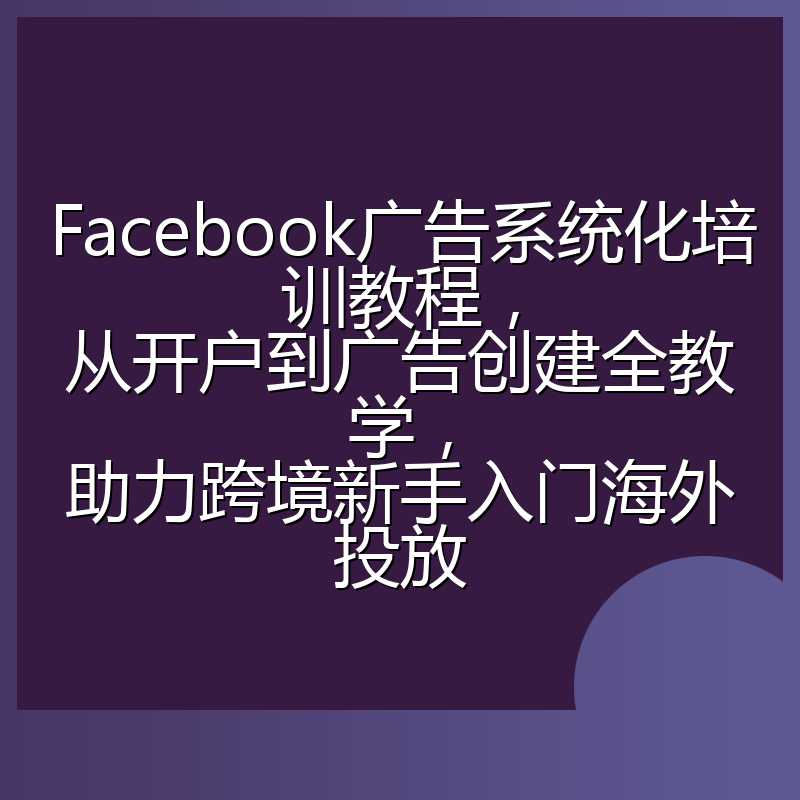 Facebook广告系统化培训教程，从开户到广告创建全教学，助力跨境新手入门海外投放