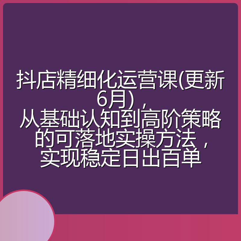 抖店精细化运营课(更新6月),从基础认知到高阶策略的可落地实操方法,实现稳定日出百单