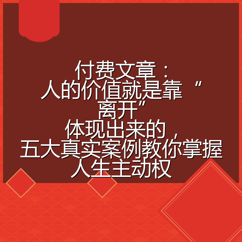 付费文章:人的价值就是靠“离开”体现出来的,五大真实案例教你掌握人生主动权