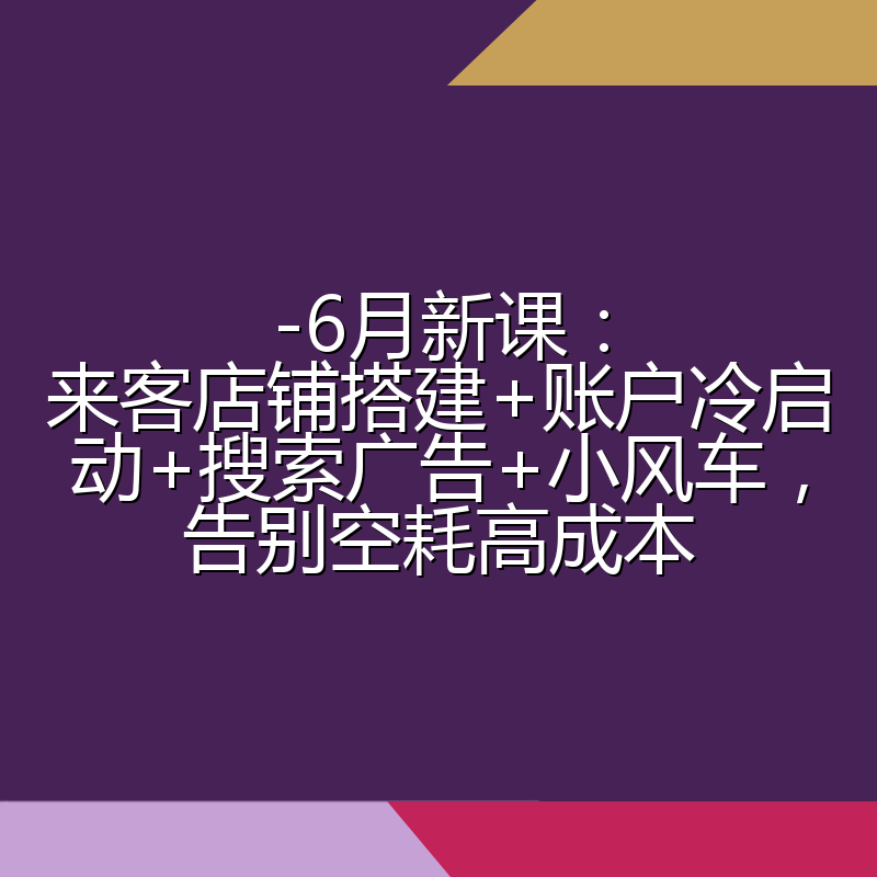 -6月新课:来客店铺搭建+账户冷启动+搜索广告+小风车,告别空耗高成本