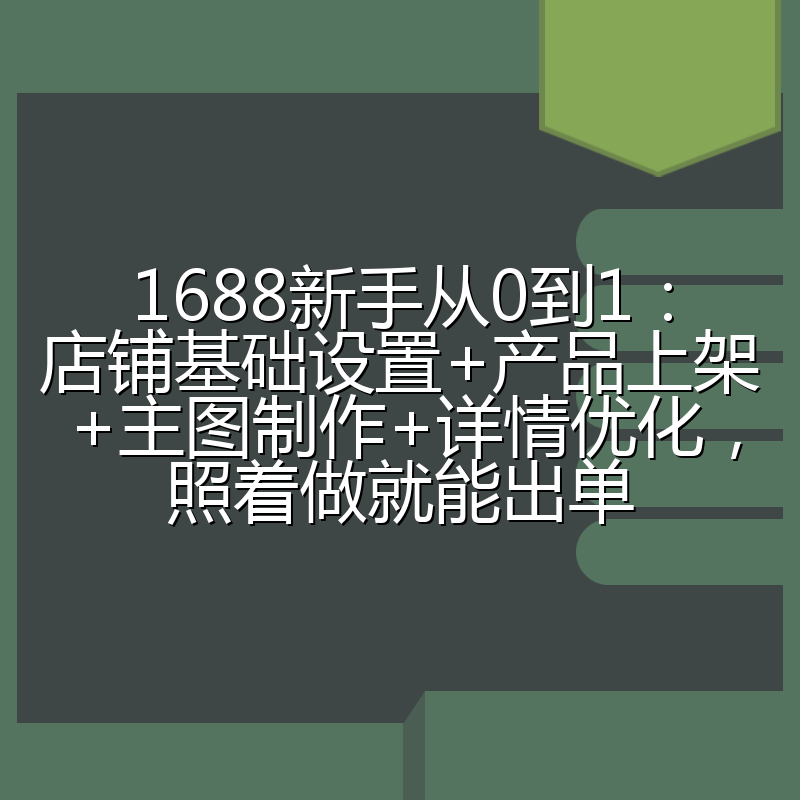 1688新手从0到1:店铺基础设置+产品上架+主图制作+详情优化,照着做就能出单