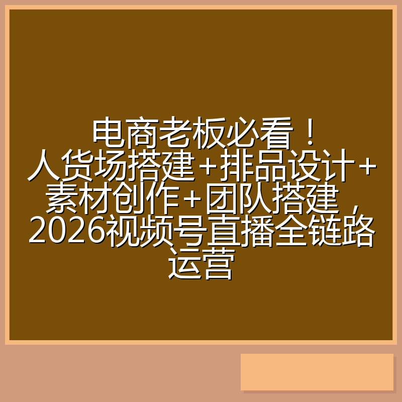 电商老板必看!人货场搭建+排品设计+素材创作+团队搭建,2026视频号直播全链路运营