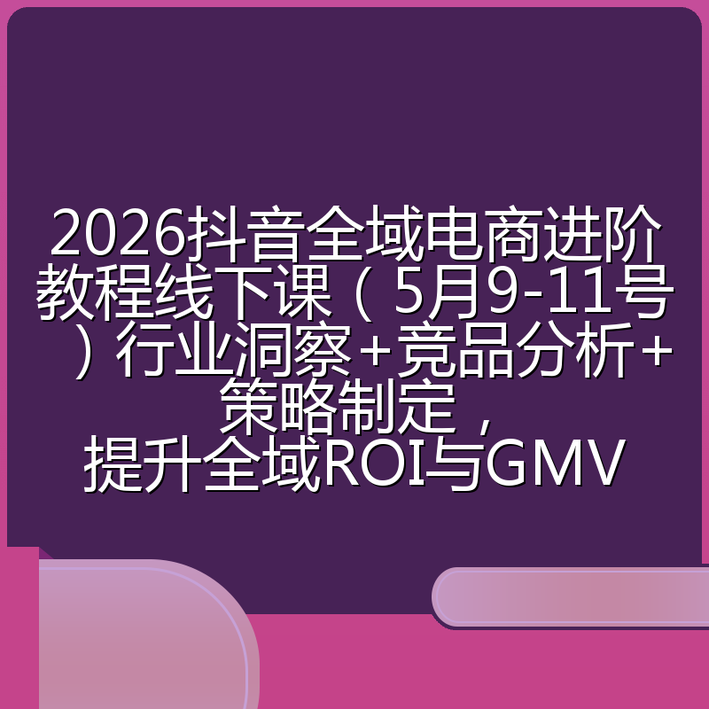 2026抖音全域电商进阶教程线下课(5月9-11号)行业洞察+竞品分析+策略制定,提升全域ROI与GMV