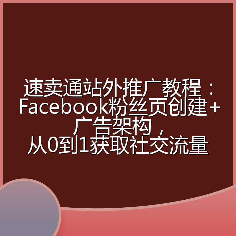 速卖通站外推广教程:Facebook粉丝页创建+广告架构,从0到1获取社交流量