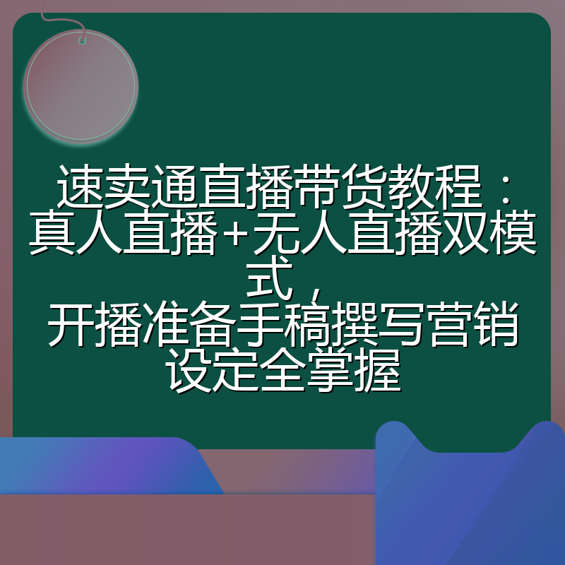 速卖通直播带货教程:真人直播+无人直播双模式,开播准备手稿撰写营销设定全掌握