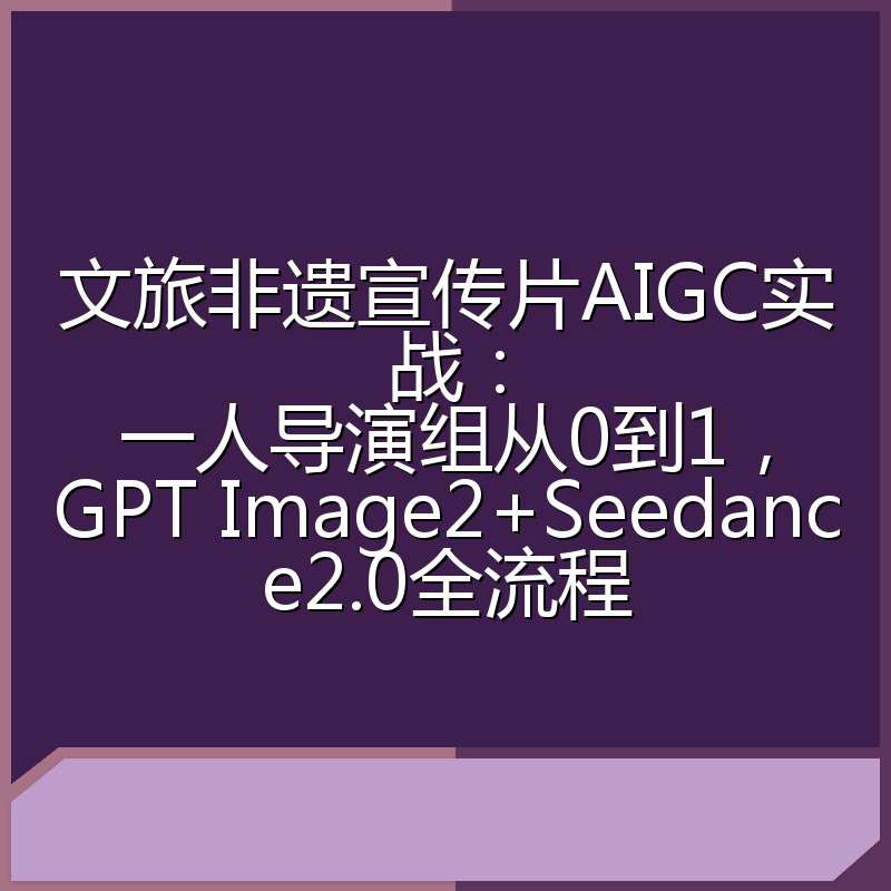 文旅非遗宣传片AIGC实战:一人导演组从0到1,GPT Image2+Seedance2.0全流程