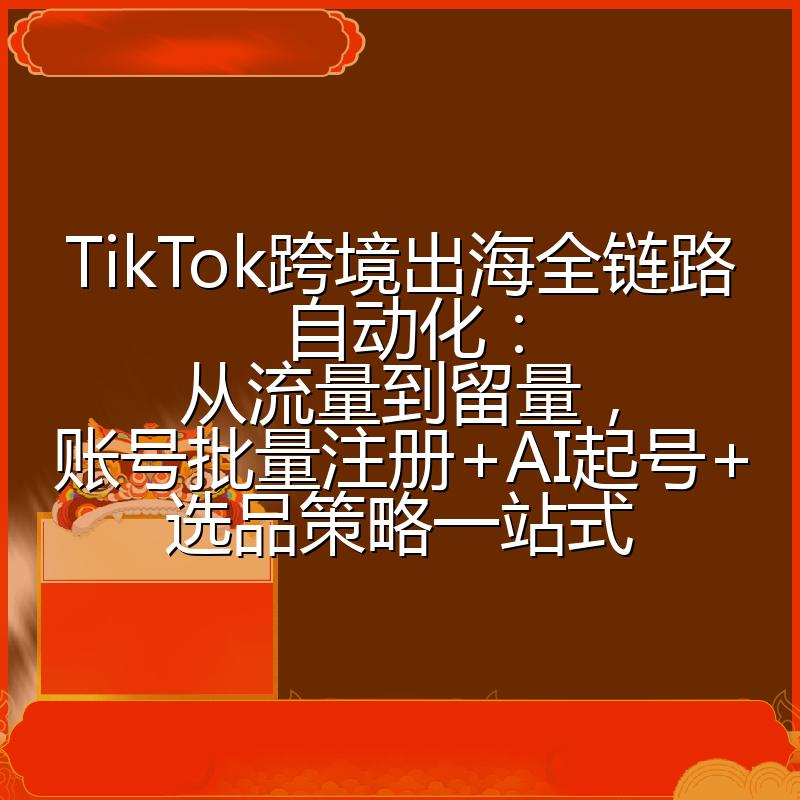 TikTok跨境出海全链路自动化：从流量到留量，账号批量注册+AI起号+选品策略一站式