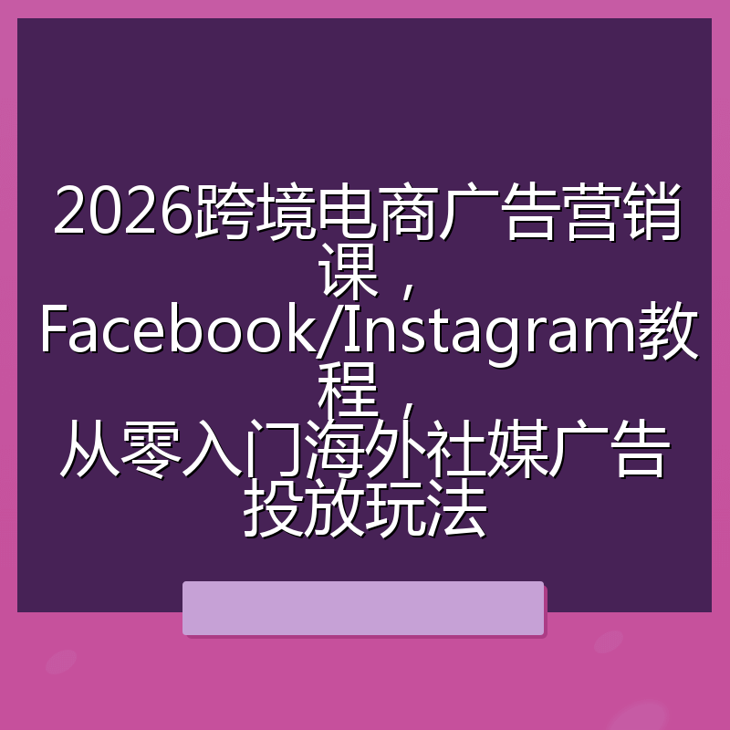 2026跨境电商广告营销课,Facebook/Instagram教程,从零入门海外社媒广告投放玩法