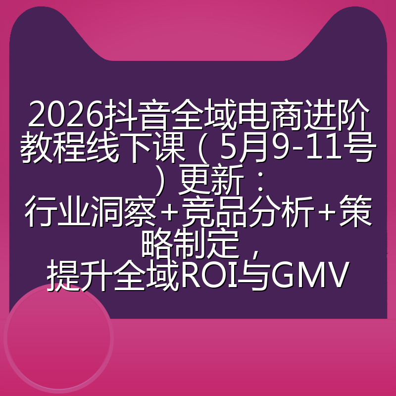 2026抖音全域电商进阶教程线下课（5月9-11号）更新：行业洞察+竞品分析+策略制定，提升全域ROI与GMV