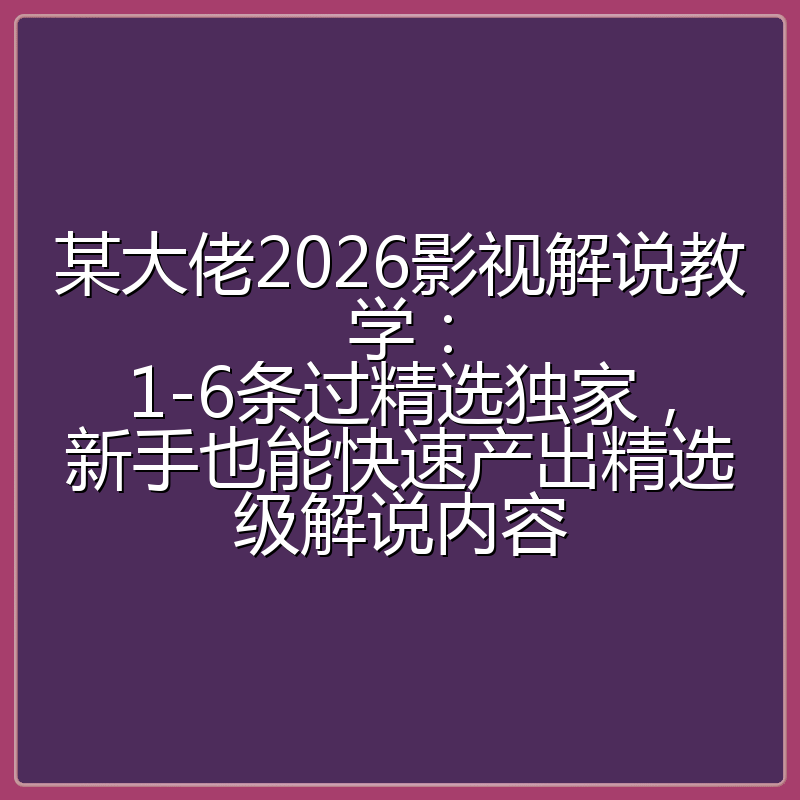 某大佬2026影视解说教学:1-6条过精选独家,新手也能快速产出精选级解说内容