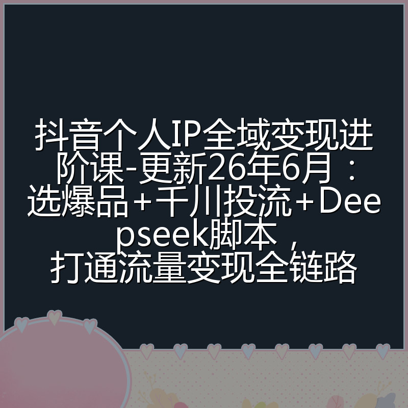 抖音个人IP全域变现进阶课-更新26年6月：选爆品+千川投流+Deepseek脚本，打通流量变现全链路
