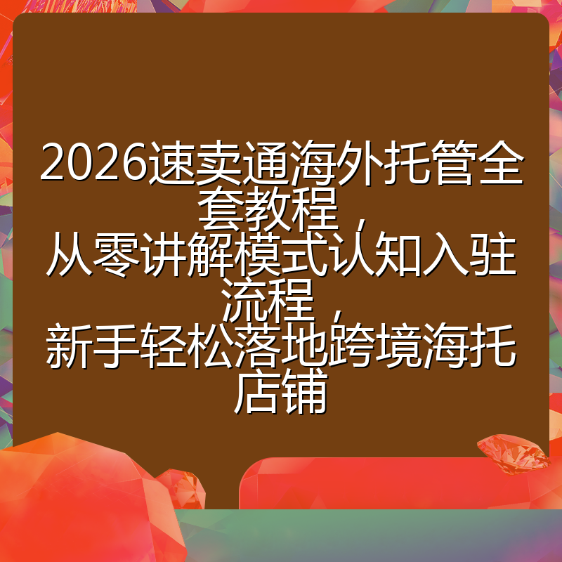 2026速卖通海外托管全套教程,从零讲解模式认知入驻流程,新手轻松落地跨境海托店铺