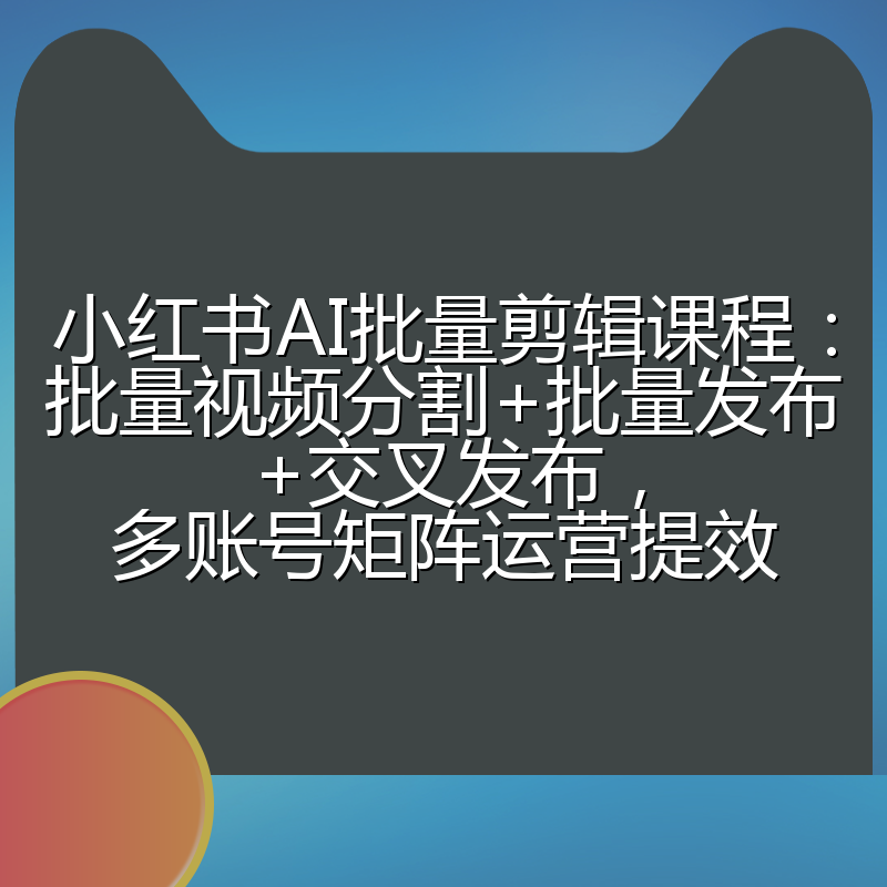 小红书AI批量剪辑课程:批量视频分割+批量发布+交叉发布,多账号矩阵运营提效