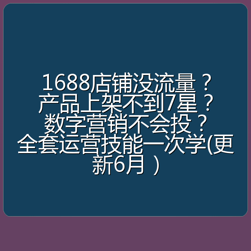 1688店铺没流量?产品上架不到7星?数字营销不会投?全套运营技能一次学(更新6月)