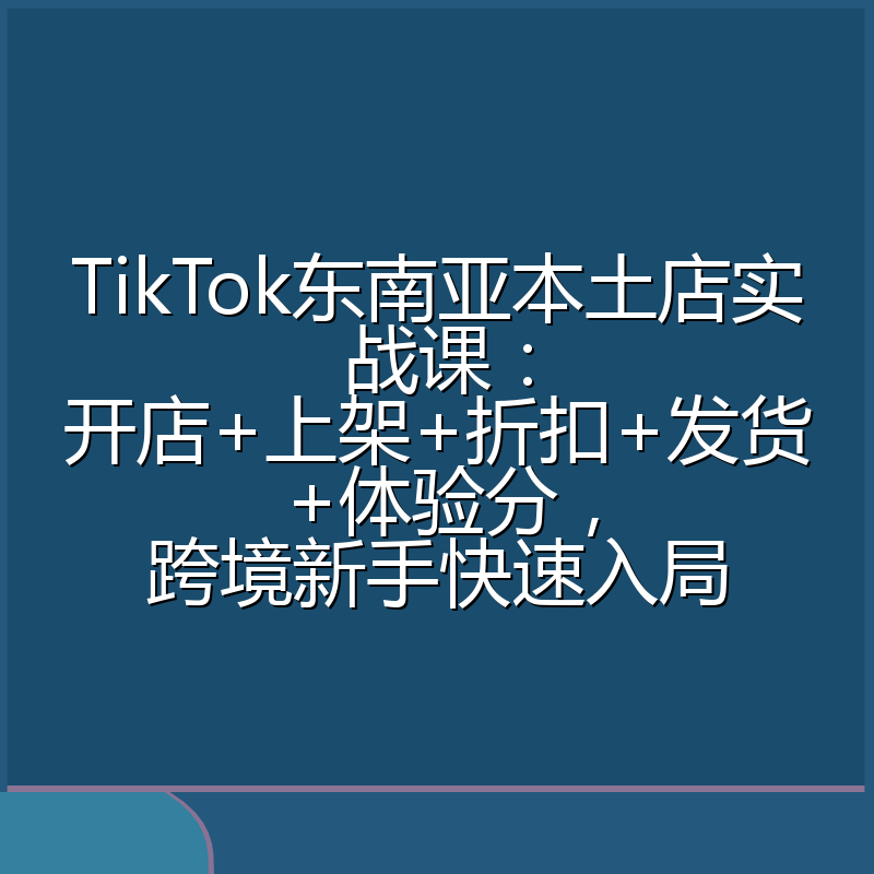 TikTok东南亚本土店实战课:开店+上架+折扣+发货+体验分,跨境新手快速入局