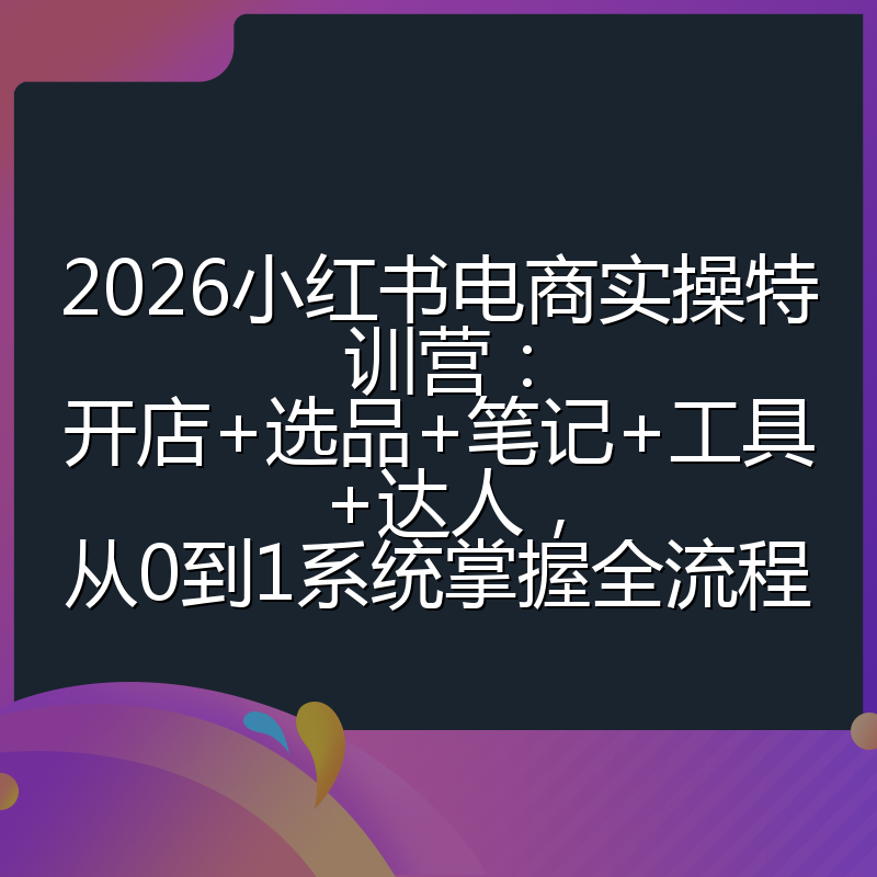 2026小红书电商实操特训营:开店+选品+笔记+工具+达人,从0到1系统掌握全流程