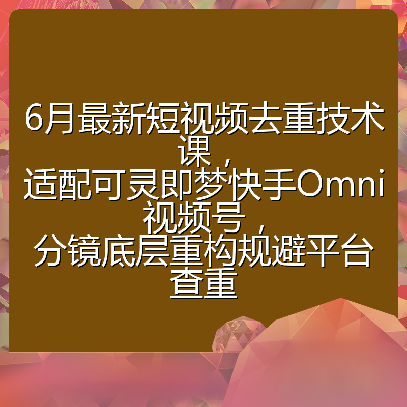 6月最新短视频去重技术课，适配可灵即梦快手Omni视频号，分镜底层重构规避平台查重