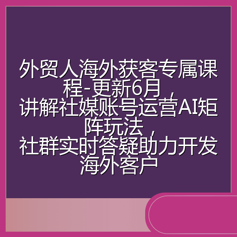 外贸人海外获客专属课程-更新6月，讲解社媒账号运营AI矩阵玩法，社群实时答疑助力开发海外客户