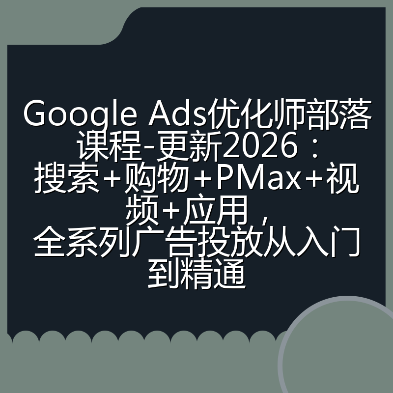Google Ads优化师部落课程-更新2026：搜索+购物+PMax+视频+应用，全系列广告投放从入门到精通