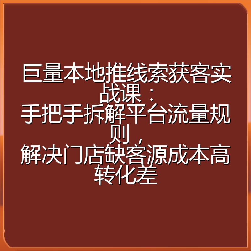 巨量本地推线索获客实战课：手把手拆解平台流量规则，解决门店缺客源成本高转化差
