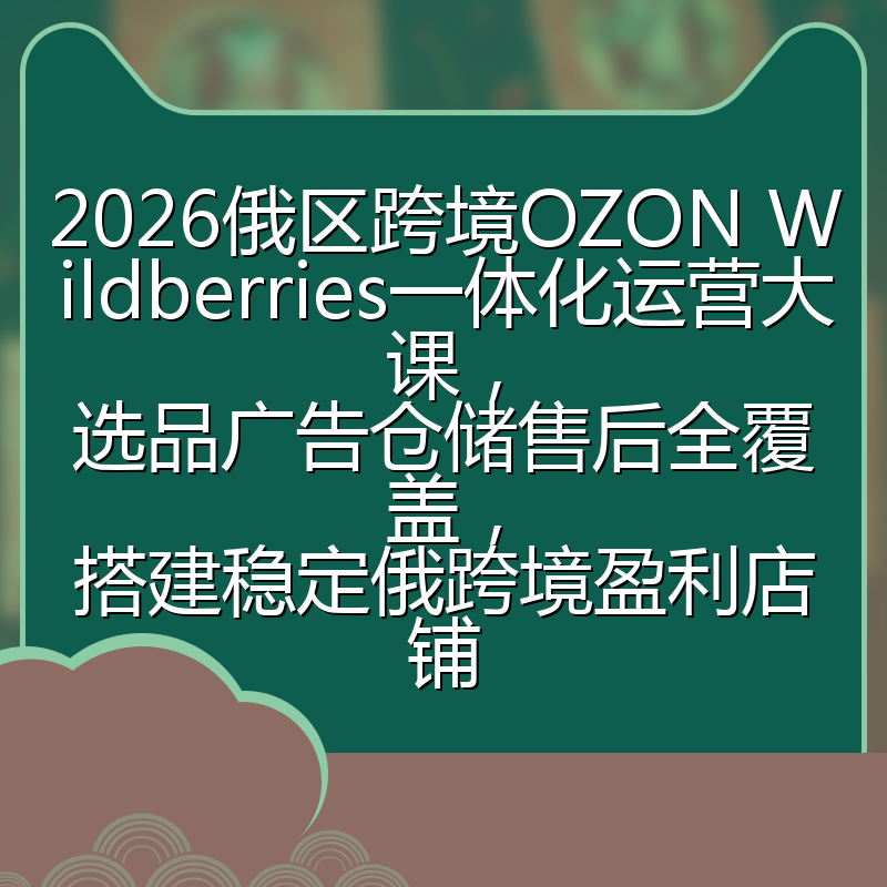 2026俄区跨境OZON Wildberries一体化运营大课，选品广告仓储售后全覆盖，搭建稳定俄跨境盈利店铺