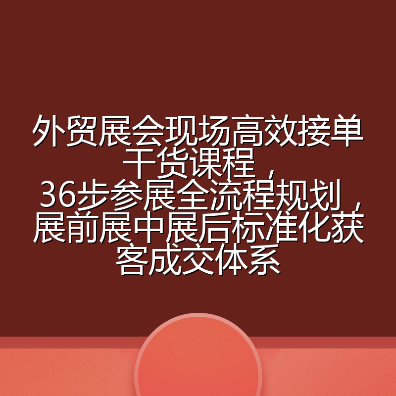 外贸展会现场高效接单干货课程,36步参展全流程规划,展前展中展后标准化获客成交体系