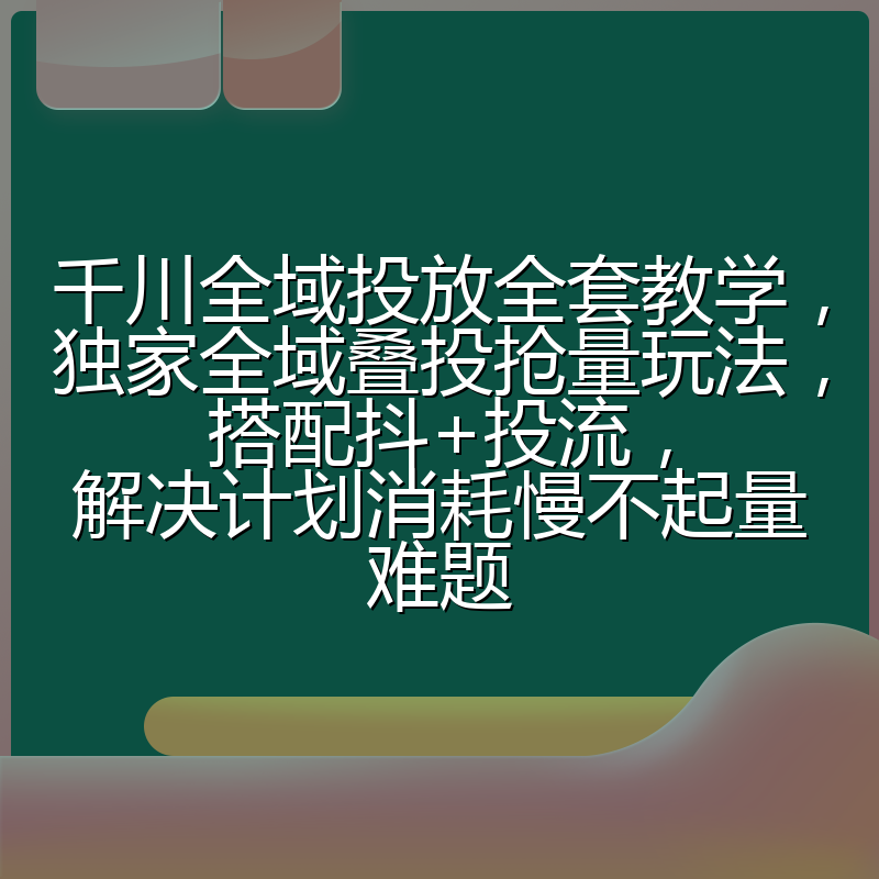 千川全域投放全套教学,独家全域叠投抢量玩法,搭配抖+投流,解决计划消耗慢不起量难题