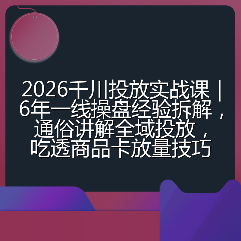 2026千川投放实战课|6年一线操盘经验拆解,通俗讲解全域投放,吃透商品卡放量技巧