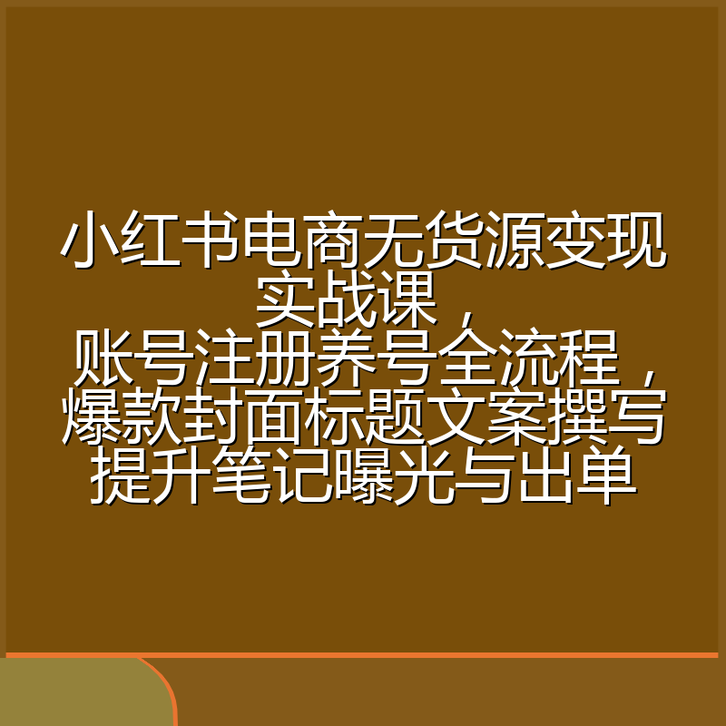小红书电商无货源变现实战课,账号注册养号全流程,爆款封面标题文案撰写提升笔记曝光与出单