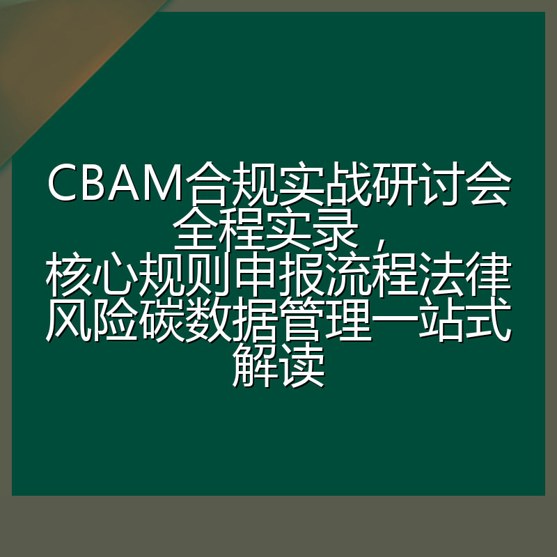 CBAM合规实战研讨会全程实录,核心规则申报流程法律风险碳数据管理一站式解读