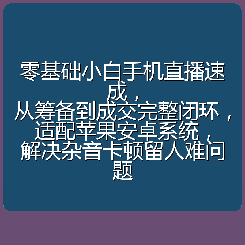 零基础小白手机直播速成,从筹备到成交完整闭环,适配苹果安卓系统,解决杂音卡顿留人难问题