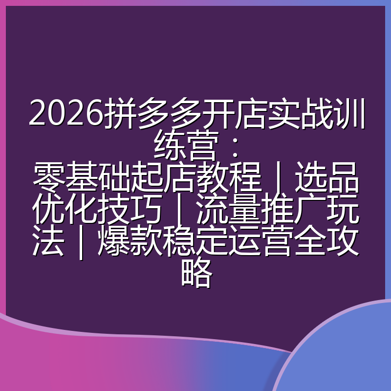 2026拼多多开店实战训练营：零基础起店教程｜选品优化技巧｜流量推广玩法｜爆款稳定运营全攻略