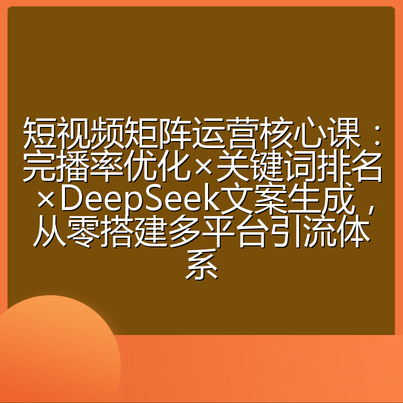 短视频矩阵运营核心课:完播率优化×关键词排名×DeepSeek文案生成,从零搭建多平台引流体系