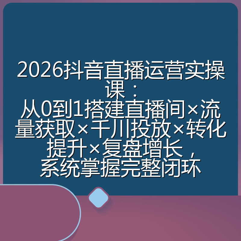 2026抖音直播运营实操课:从0到1搭建直播间×流量获取×千川投放×转化提升×复盘增长,系统掌握完整闭环