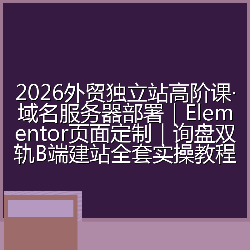 2026外贸独立站高阶课·域名服务器部署｜Elementor页面定制｜询盘双轨B端建站全套实操教程