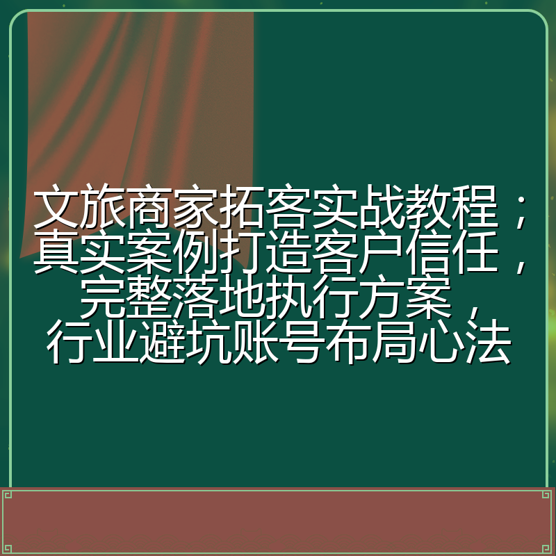 文旅商家拓客实战教程；真实案例打造客户信任，完整落地执行方案，行业避坑账号布局心法