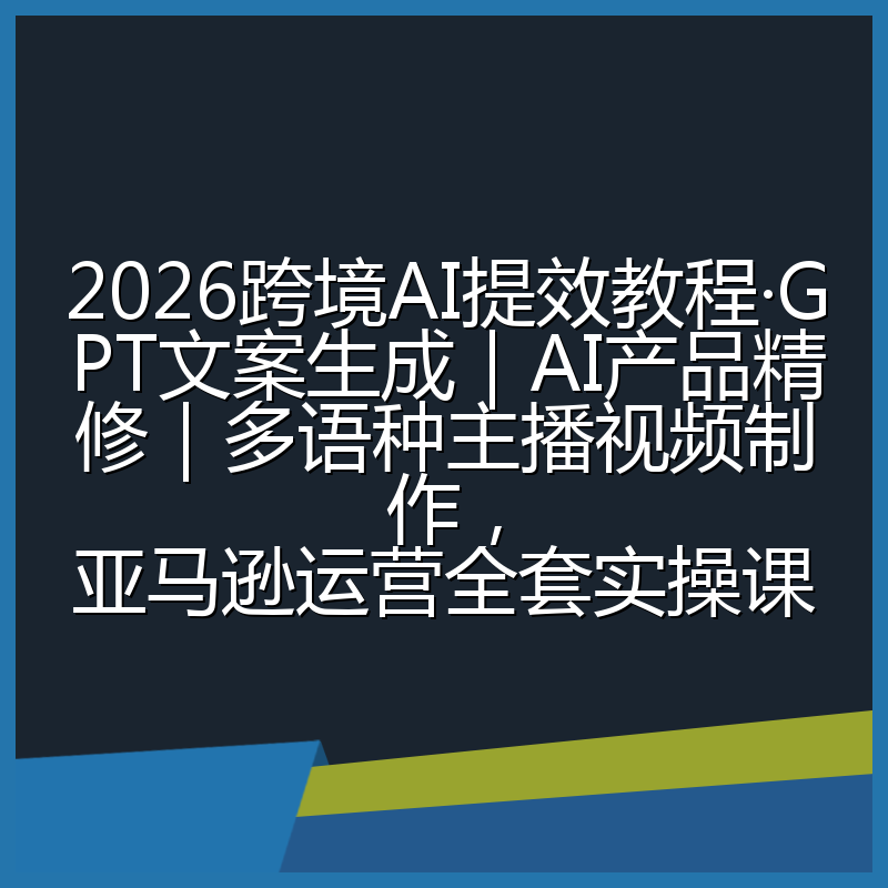 2026跨境AI提效教程·GPT文案生成｜AI产品精修｜多语种主播视频制作，亚马逊运营全套实操课