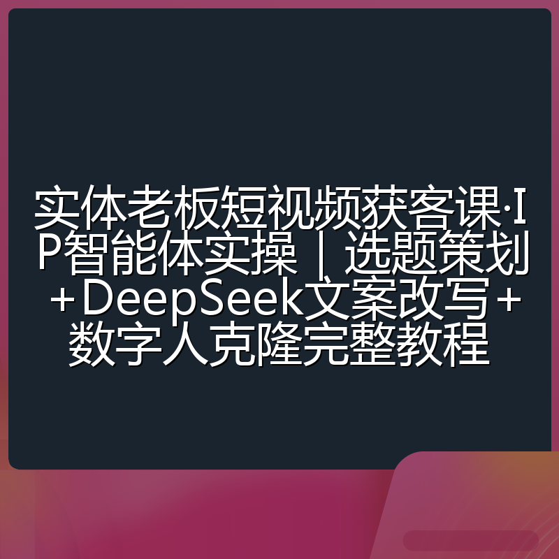 实体老板短视频获客课·IP智能体实操|选题策划+DeepSeek文案改写+数字人克隆完整教程