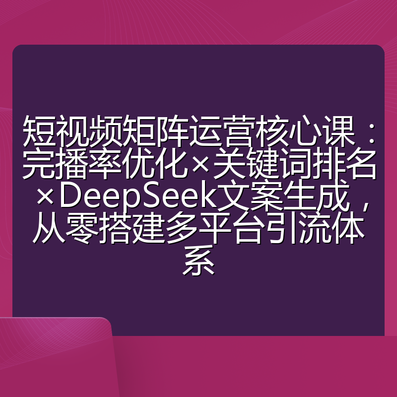 短视频矩阵运营核心课：完播率优化×关键词排名×DeepSeek文案生成，从零搭建多平台引流体系