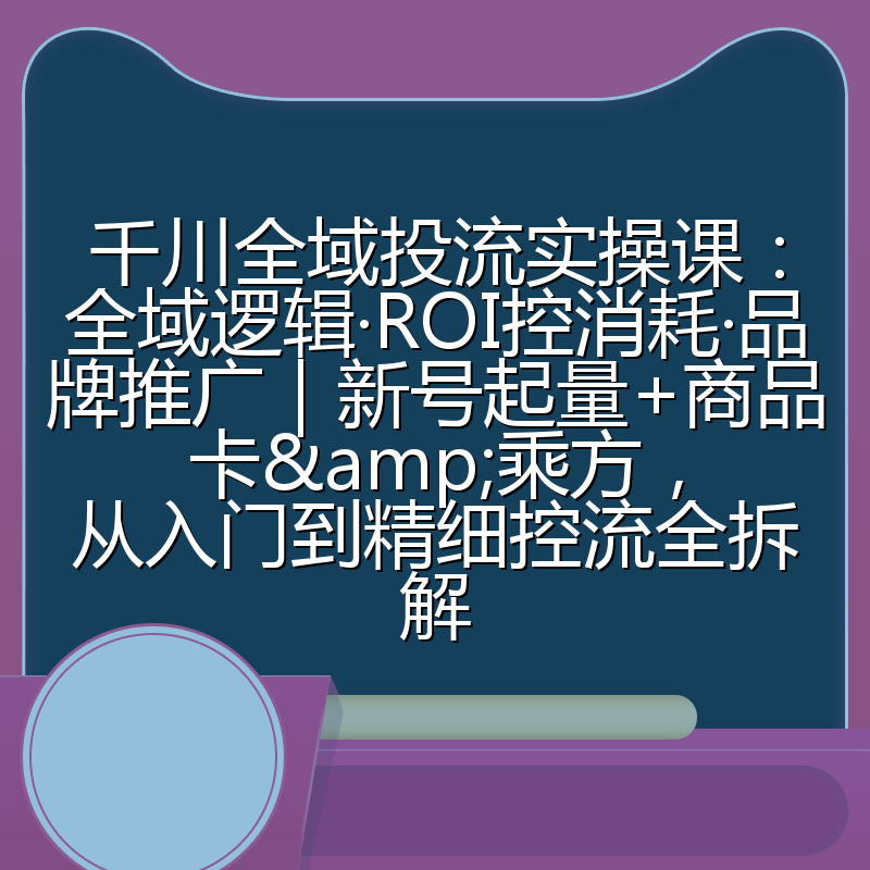 千川全域投流实操课：全域逻辑·ROI控消耗·品牌推广｜新号起量+商品卡&乘方，从入门到精细控流全拆解